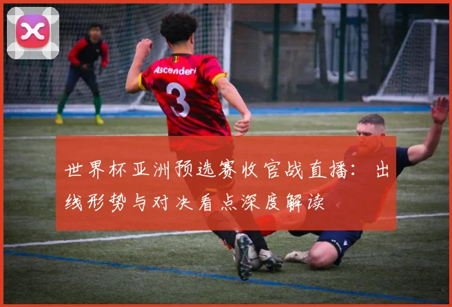 世界杯亚洲预选赛收官战直播：出线形势与对决看点深度解读