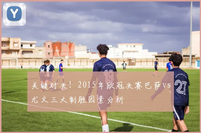 关键对决！2015年欧冠决赛巴萨vs尤文三大制胜因素分析